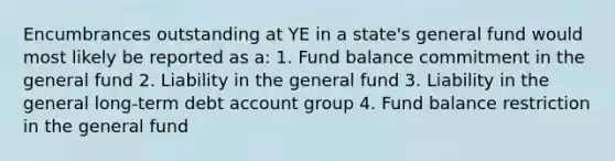 Encumbrances outstanding at YE in a state's general fund would most likely be reported as a: 1. Fund balance commitment in the general fund 2. Liability in the general fund 3. Liability in the general long-term debt account group 4. Fund balance restriction in the general fund