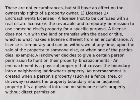 These are not encumbrances, but still have an effect on the ownership rights of a property owner. 1) Licenses 2) Encroachments Licenses - A license (not to be confused with a real estate license) is the revocable and temporary permission to use someone else's property for a specific purpose. A license does not run with the land or transfer with the deed or title, which is what makes a license different from an encumbrance. A license is temporary and can be withdrawn at any time, upon the sale of the property to someone else, or when one of the parties dies. example: A landowner decides to give a certain person permission to hunt on their property. Encroachments - An encroachment is a physical property that crosses the boundary into a neighboring landowner's property. An encroachment is created when a person's property (such as a fence, tree, or driveway) crosses the property boundary into an adjacent property. It's a physical intrusion on someone else's property without direct permission.