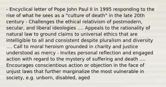 - Encyclical letter of Pope John Paul II in 1995 responding to the rise of what he sees as a "culture of death" in the late 20th century - Challenges the ethical relativism of postmodern, secular, and liberal ideologies .... Appeals to the rationality of natural law to ground claims to universal ethics that are intelligible to all and consistent despite pluralism and diversity .... Call to moral heroism grounded in charity and justice understood as mercy - Invites personal reflection and engaged action with regard to the mystery of suffering and death .... Encourages conscientious action or objection in the face of unjust laws that further marginalize the most vulnerable in society, e.g. unborn, disabled, aged