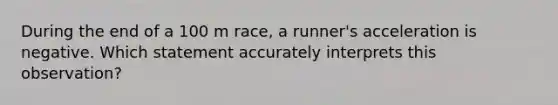 During the end of a 100 m race, a runner's acceleration is negative. Which statement accurately interprets this observation?