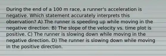 During the end of a 100 m race, a runner's acceleration is negative. Which statement accurately interprets this observation? A) The runner is speeding up while moving in the negative direction. B) The slope of the velocity vs. time plot is positive. C) The runner is slowing down while moving in the negative direction. D) The runner is slowing down while moving in the positive direction.