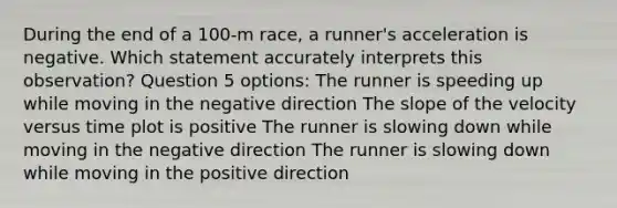 During the end of a 100-m race, a runner's acceleration is negative. Which statement accurately interprets this observation? Question 5 options: The runner is speeding up while moving in the negative direction The slope of the velocity versus time plot is positive The runner is slowing down while moving in the negative direction The runner is slowing down while moving in the positive direction