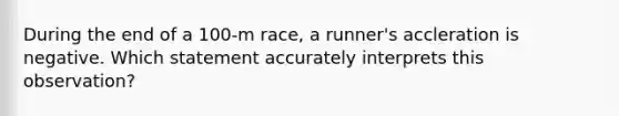 During the end of a 100-m race, a runner's accleration is negative. Which statement accurately interprets this observation?