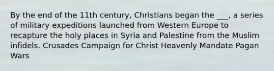 By the end of the 11th century, Christians began the ___, a series of military expeditions launched from Western Europe to recapture the holy places in Syria and Palestine from the Muslim infidels. Crusades Campaign for Christ Heavenly Mandate Pagan Wars