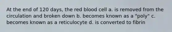 At the end of 120 days, the red blood cell a. is removed from the circulation and broken down b. becomes known as a "poly" c. becomes known as a reticulocyte d. is converted to fibrin