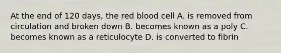 At the end of 120 days, the red blood cell A. is removed from circulation and broken down B. becomes known as a poly C. becomes known as a reticulocyte D. is converted to fibrin