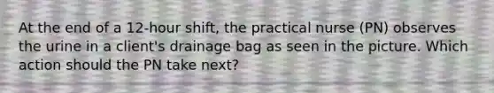 At the end of a 12-hour shift, the practical nurse (PN) observes the urine in a client's drainage bag as seen in the picture. Which action should the PN take next?