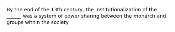 By the end of the 13th century, the institutionalization of the ______ was a system of power sharing between the monarch and groups within the society