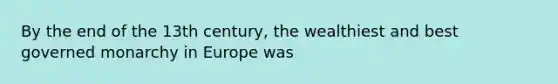 By the end of the 13th century, the wealthiest and best governed monarchy in Europe was