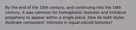 By the end of the 15th century, and continuing into the 16th century, it was common for homophonic textures and imitative polyphony to appear within a single piece. How do both styles illustrate composers' interests in equal-voiced textures?