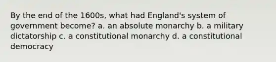 By the end of the 1600s, what had England's system of government become? a. an absolute monarchy b. a military dictatorship c. a constitutional monarchy d. a constitutional democracy