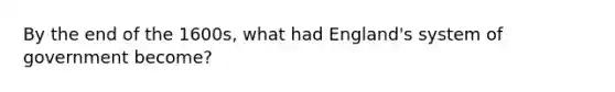 By the end of the 1600s, what had England's system of government become?