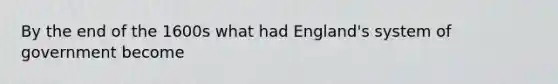 By the end of the 1600s what had England's system of government become