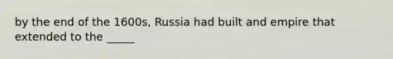 by the end of the 1600s, Russia had built and empire that extended to the _____