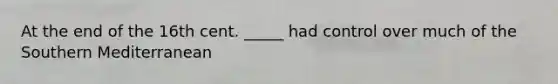 At the end of the 16th cent. _____ had control over much of the Southern Mediterranean