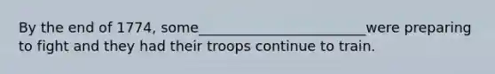 By the end of 1774, some________________________were preparing to fight and they had their troops continue to train.