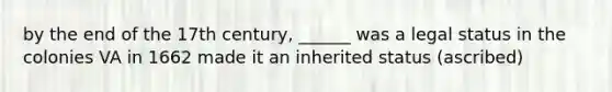 by the end of the 17th century, ______ was a legal status in the colonies VA in 1662 made it an inherited status (ascribed)