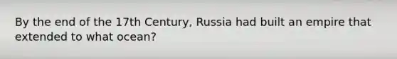 By the end of the 17th Century, Russia had built an empire that extended to what ocean?