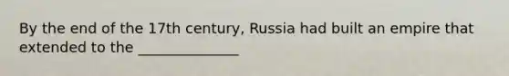 By the end of the 17th century, Russia had built an empire that extended to the ______________