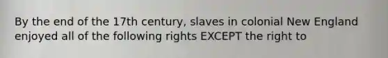 By the end of the 17th century, slaves in colonial New England enjoyed all of the following rights EXCEPT the right to