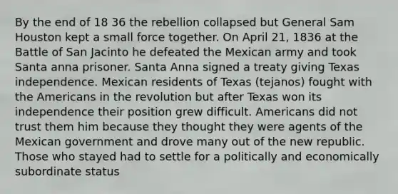 By the end of 18 36 the rebellion collapsed but General Sam Houston kept a small force together. On April 21, 1836 at the Battle of San Jacinto he defeated the Mexican army and took Santa anna prisoner. Santa Anna signed a treaty giving Texas independence. Mexican residents of Texas (tejanos) fought with the Americans in the revolution but after Texas won its independence their position grew difficult. Americans did not trust them him because they thought they were agents of the Mexican government and drove many out of the new republic. Those who stayed had to settle for a politically and economically subordinate status