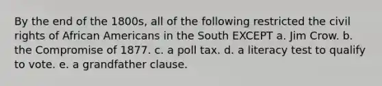 By the end of the 1800s, all of the following restricted the civil rights of African Americans in the South EXCEPT a. Jim Crow. b. the Compromise of 1877. c. a poll tax. d. a literacy test to qualify to vote. e. a grandfather clause.