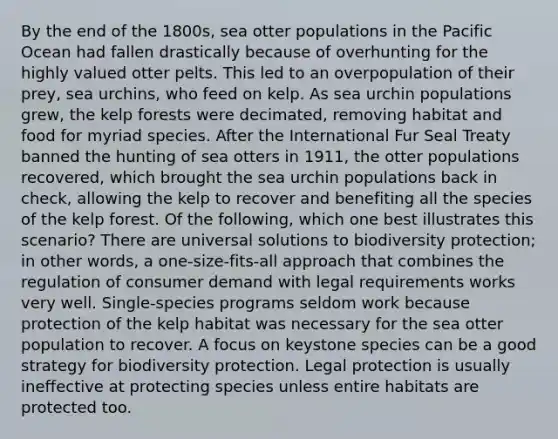 By the end of the 1800s, sea otter populations in the Pacific Ocean had fallen drastically because of overhunting for the highly valued otter pelts. This led to an overpopulation of their prey, sea urchins, who feed on kelp. As sea urchin populations grew, the kelp forests were decimated, removing habitat and food for myriad species. After the International Fur Seal Treaty banned the hunting of sea otters in 1911, the otter populations recovered, which brought the sea urchin populations back in check, allowing the kelp to recover and benefiting all the species of the kelp forest. Of the following, which one best illustrates this scenario? There are universal solutions to biodiversity protection; in other words, a one-size-fits-all approach that combines the regulation of consumer demand with legal requirements works very well. Single-species programs seldom work because protection of the kelp habitat was necessary for the sea otter population to recover. A focus on keystone species can be a good strategy for biodiversity protection. Legal protection is usually ineffective at protecting species unless entire habitats are protected too.