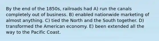 By the end of the 1850s, railroads had A) run the canals completely out of business. B) enabled nationwide marketing of almost anything. C) tied the North and the South together. D) transformed the American economy. E) been extended all the way to the Pacific Coast.