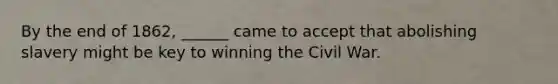 By the end of 1862, ______ came to accept that abolishing slavery might be key to winning the Civil War.