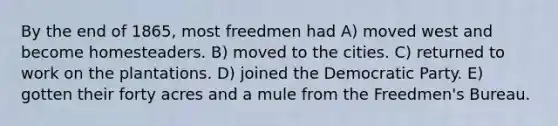 By the end of 1865, most freedmen had A) moved west and become homesteaders. B) moved to the cities. C) returned to work on the plantations. D) joined the Democratic Party. E) gotten their forty acres and a mule from the Freedmen's Bureau.