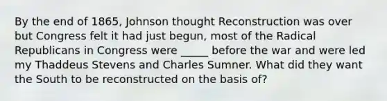 By the end of 1865, Johnson thought Reconstruction was over but Congress felt it had just begun, most of the Radical Republicans in Congress were _____ before the war and were led my Thaddeus Stevens and Charles Sumner. What did they want the South to be reconstructed on the basis of?