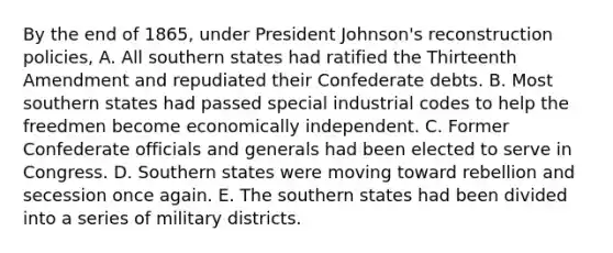 By the end of 1865, under President Johnson's reconstruction policies, A. All southern states had ratified the Thirteenth Amendment and repudiated their Confederate debts. B. Most southern states had passed special industrial codes to help the freedmen become economically independent. C. Former Confederate officials and generals had been elected to serve in Congress. D. Southern states were moving toward rebellion and secession once again. E. The southern states had been divided into a series of military districts.