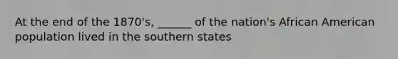 At the end of the 1870's, ______ of the nation's African American population lived in the southern states