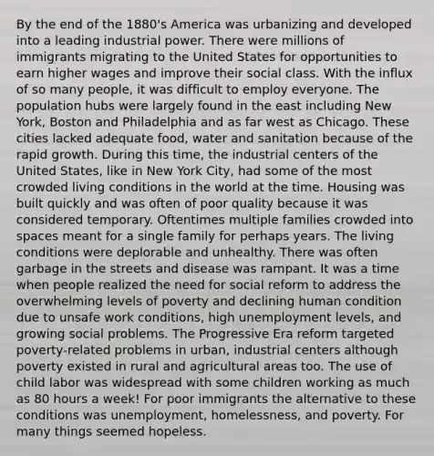 By the end of the 1880's America was urbanizing and developed into a leading industrial power. There were millions of immigrants migrating to the United States for opportunities to earn higher wages and improve their social class. With the influx of so many people, it was difficult to employ everyone. The population hubs were largely found in the east including New York, Boston and Philadelphia and as far west as Chicago. These cities lacked adequate food, water and sanitation because of the rapid growth. During this time, the industrial centers of the United States, like in New York City, had some of the most crowded living conditions in the world at the time. Housing was built quickly and was often of poor quality because it was considered temporary. Oftentimes multiple families crowded into spaces meant for a single family for perhaps years. The living conditions were deplorable and unhealthy. There was often garbage in the streets and disease was rampant. It was a time when people realized the need for social reform to address the overwhelming levels of poverty and declining human condition due to unsafe work conditions, high unemployment levels, and growing social problems. The Progressive Era reform targeted poverty-related problems in urban, industrial centers although poverty existed in rural and agricultural areas too. The use of child labor was widespread with some children working as much as 80 hours a week! For poor immigrants the alternative to these conditions was unemployment, homelessness, and poverty. For many things seemed hopeless.