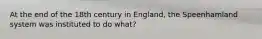 At the end of the 18th century in England, the Speenhamland system was instituted to do what?