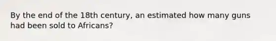 By the end of the 18th century, an estimated how many guns had been sold to Africans?
