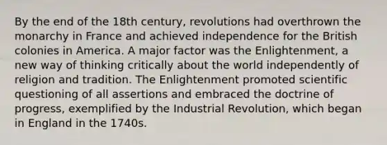 By the end of the 18th century, revolutions had overthrown the monarchy in France and achieved independence for the British colonies in America. A major factor was the Enlightenment, a new way of thinking critically about the world independently of religion and tradition. The Enlightenment promoted scientific questioning of all assertions and embraced the doctrine of progress, exemplified by the Industrial Revolution, which began in England in the 1740s.