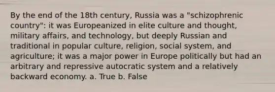 By the end of the 18th century, Russia was a "schizophrenic country": it was Europeanized in elite culture and thought, military affairs, and technology, but deeply Russian and traditional in popular culture, religion, social system, and agriculture; it was a major power in Europe politically but had an arbitrary and repressive autocratic system and a relatively backward economy. a. True b. False