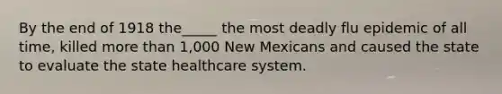 By the end of 1918 the_____ the most deadly flu epidemic of all time, killed more than 1,000 New Mexicans and caused the state to evaluate the state healthcare system.