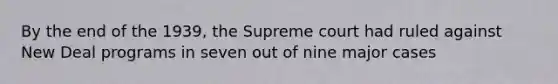 By the end of the 1939, the Supreme court had ruled against New Deal programs in seven out of nine major cases