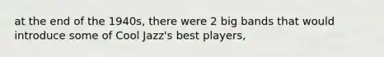at the end of the 1940s, there were 2 big bands that would introduce some of Cool Jazz's best players,