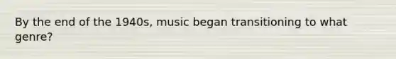 By the end of the 1940s, music began transitioning to what genre?