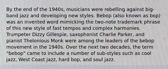 By the end of the 1940s, musicians were rebelling against big-band jazz and developing new styles. Bebop (also known as bop) was an invented word mimicking the two-note trademark phrase of this new style of fast tempos and complex harmonies. Trumpeter Dizzy Gillespie, saxophonist Charlie Parker, and pianist Thelonious Monk were among the leaders of the bebop movement in the 1940s. Over the next two decades, the term "bebop" came to include a number of sub-styles such as cool jazz, West Coast jazz, hard bop, and soul jazz.