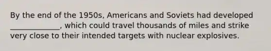 By the end of the 1950s, Americans and Soviets had developed _____________, which could travel thousands of miles and strike very close to their intended targets with nuclear explosives.