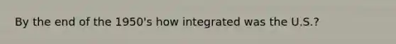 By the end of the 1950's how integrated was the U.S.?