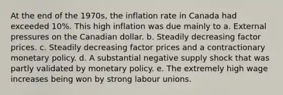 At the end of the 1970s, the inflation rate in Canada had exceeded 10%. This high inflation was due mainly to a. External pressures on the Canadian dollar. b. Steadily decreasing factor prices. c. Steadily decreasing factor prices and a contractionary <a href='https://www.questionai.com/knowledge/kEE0G7Llsx-monetary-policy' class='anchor-knowledge'>monetary policy</a>. d. A substantial negative supply shock that was partly validated by monetary policy. e. The extremely high wage increases being won by strong labour unions.