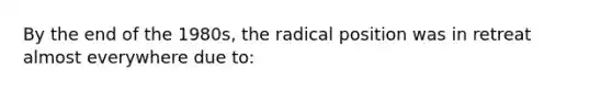 By the end of the 1980s, the radical position was in retreat almost everywhere due to: