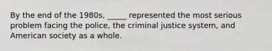 By the end of the 1980s, _____ represented the most serious problem facing the police, the criminal justice system, and American society as a whole.