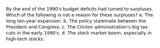 By the end of the 1990's budget deficits had turned to surpluses. Which of the following is not a reason for these surpluses? a. The long ten-year expansion. b. The policy stalemate between the President and Congress. c. The Clinton administration's big tax cuts in the early 1990's. d. The stock market boom, especially in high-tech stocks.