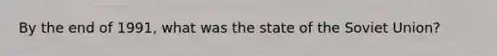 By the end of 1991, what was the state of the Soviet Union?